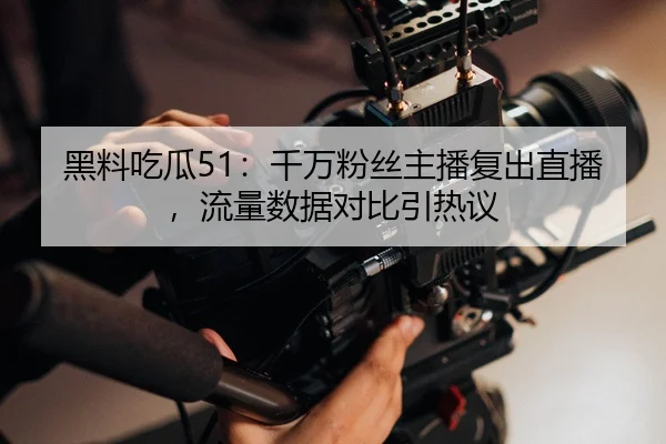 黑料吃瓜51：千万粉丝主播复出直播，流量数据对比引热议